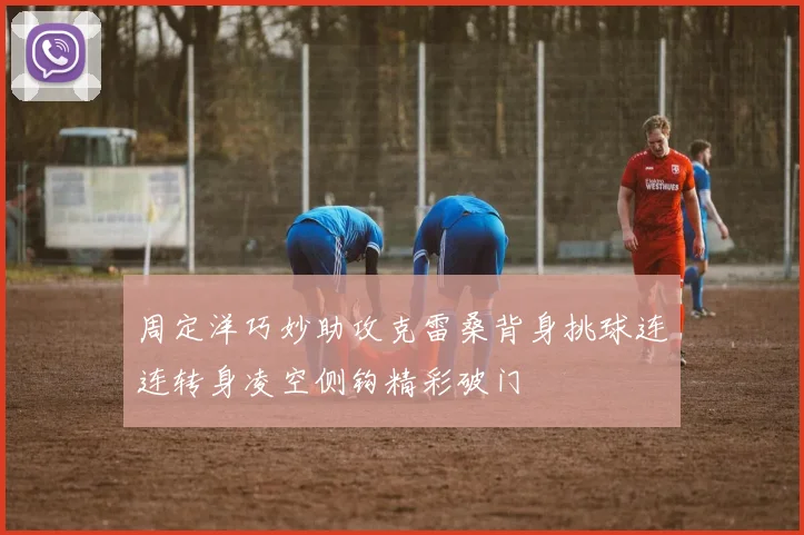 周定洋巧妙助攻克雷桑背身挑球连连转身凌空侧钩精彩破门