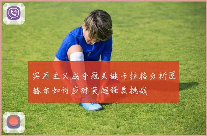 实用主义成夺冠关键卡拉格分析图赫尔如何应对英超强度挑战