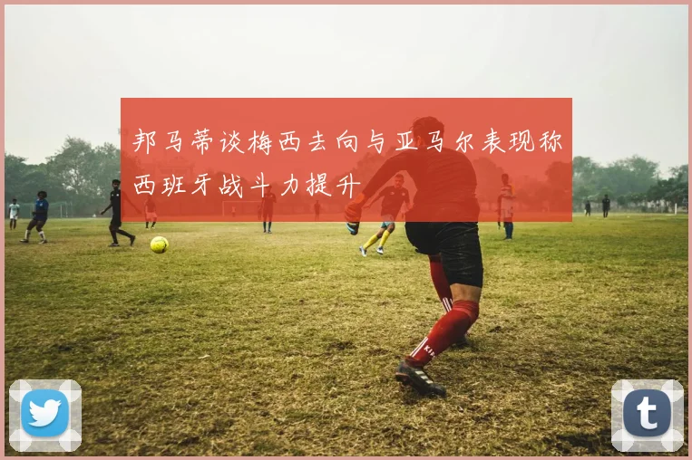邦马蒂谈梅西去向与亚马尔表现称西班牙战斗力提升