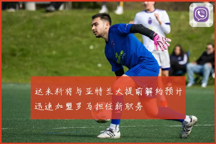 达米科将与亚特兰大提前解约预计迅速加盟罗马担任新职务