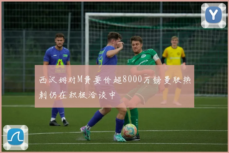 西汉姆对M费要价超8000万镑曼联热刺仍在积极洽谈中