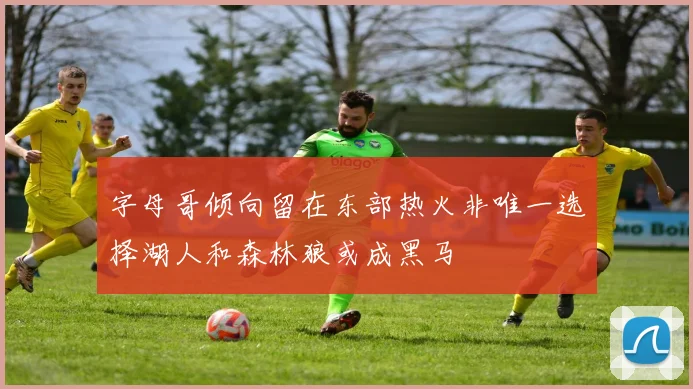 字母哥倾向留在东部热火非唯一选择湖人和森林狼或成黑马