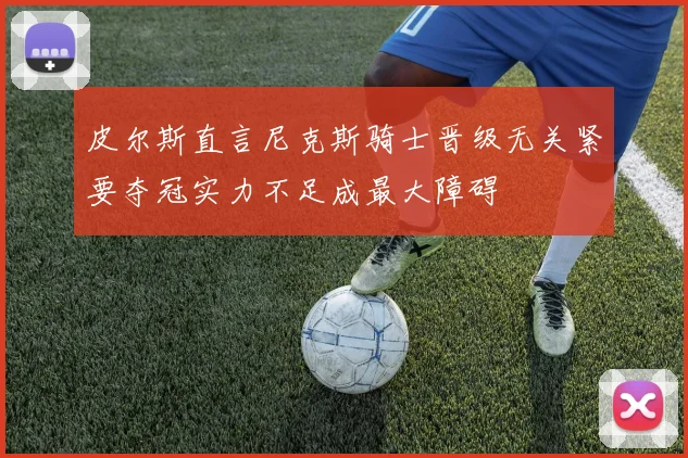 皮尔斯直言尼克斯骑士晋级无关紧要夺冠实力不足成最大障碍
