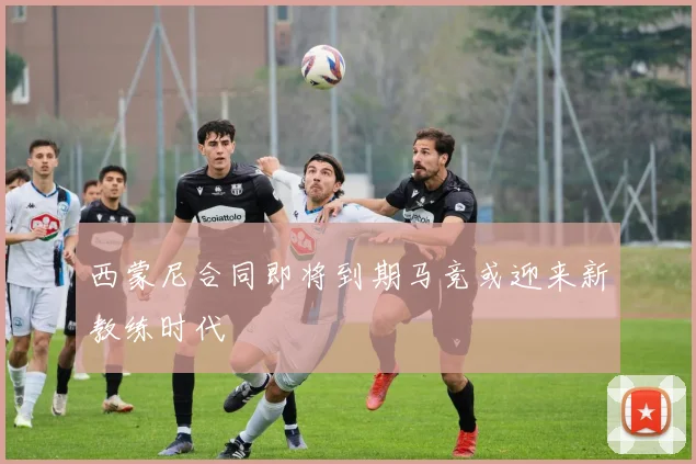 西蒙尼合同即将到期马竞或迎来新教练时代