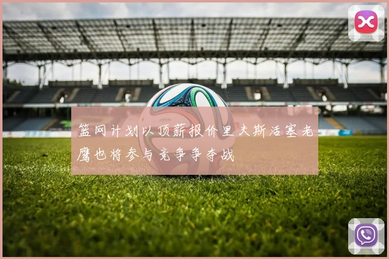 篮网计划以顶薪报价里夫斯活塞老鹰也将参与竞争争夺战