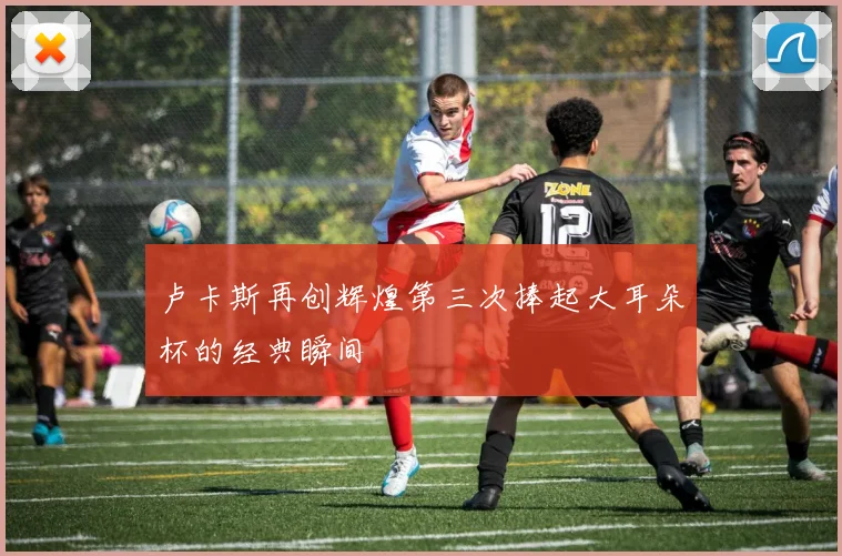 卢卡斯再创辉煌第三次捧起大耳朵杯的经典瞬间