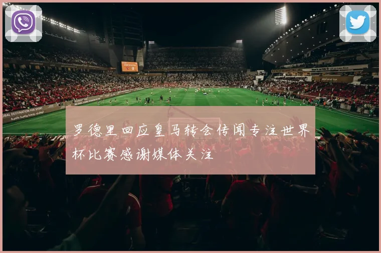 罗德里回应皇马转会传闻专注世界杯比赛感谢媒体关注