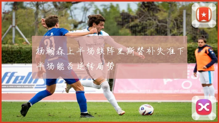 杨瀚森上半场缺阵里斯替补失准下半场能否逆转局势