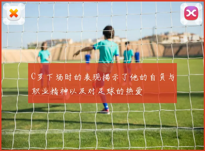 C罗下场时的表现揭示了他的自负与职业精神以及对足球的热爱