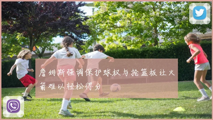 詹姆斯强调保护球权与抢篮板让火箭难以轻松得分
