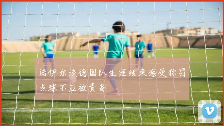 诺伊尔谈德国队生涯结束感受称罚点球不应被责备