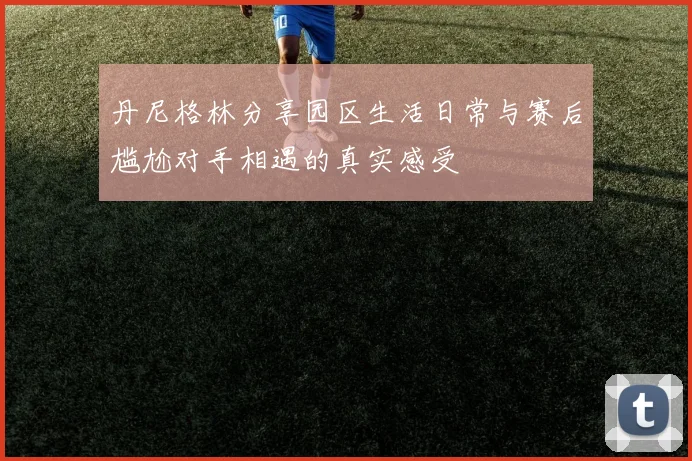 丹尼格林分享园区生活日常与赛后尴尬对手相遇的真实感受