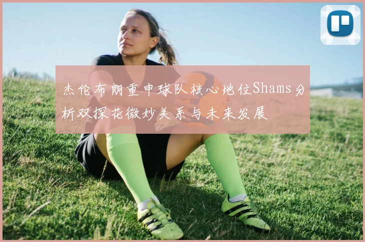 杰伦布朗重申球队核心地位Shams分析双探花微妙关系与未来发展