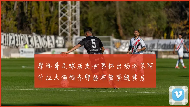 摩洛哥足球历史世界杯出场记录阿什拉夫领衔齐耶赫布努紧随其后