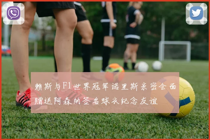 赖斯与F1世界冠军诺里斯亲密会面赠送阿森纳签名球衣纪念友谊