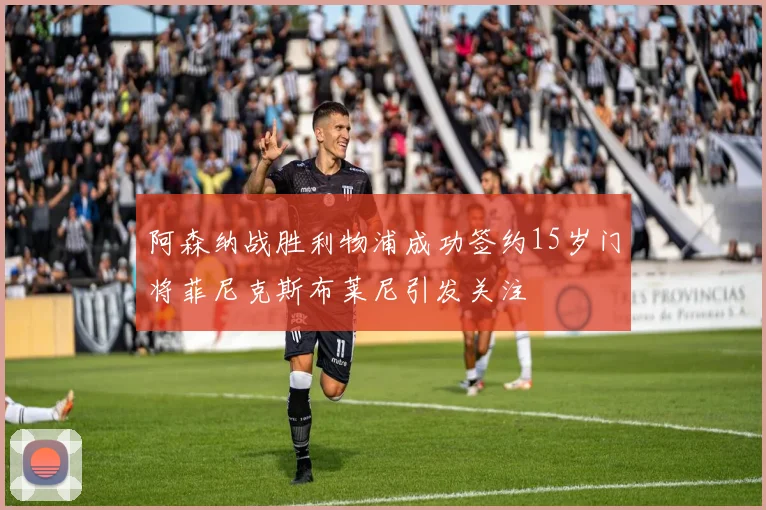 阿森纳战胜利物浦成功签约15岁门将菲尼克斯布莱尼引发关注