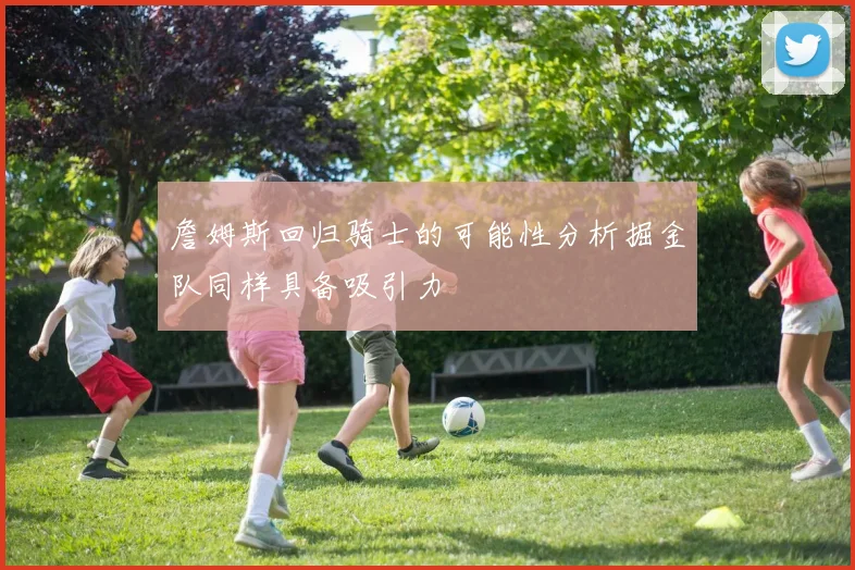 詹姆斯回归骑士的可能性分析掘金队同样具备吸引力