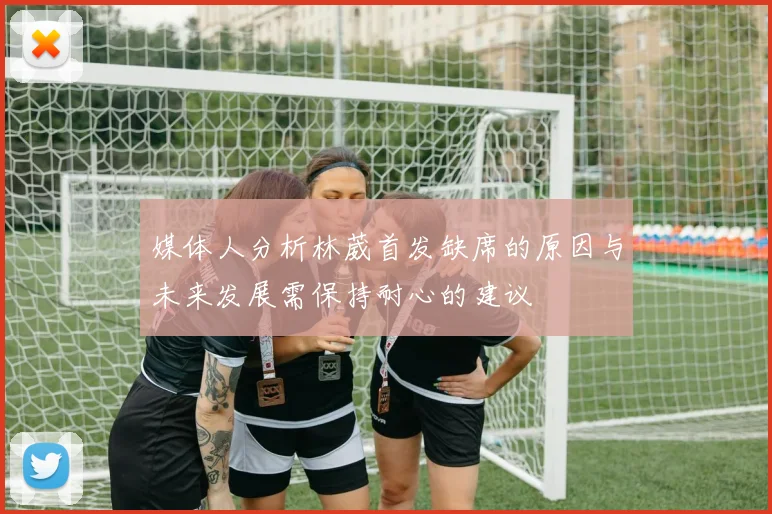 媒体人分析林葳首发缺席的原因与未来发展需保持耐心的建议