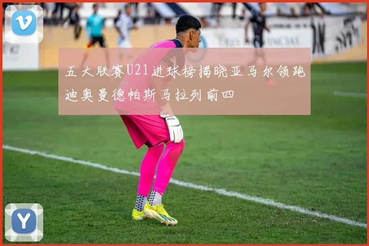 五大联赛U21进球榜揭晓亚马尔领跑迪奥曼德帕斯马拉列前四