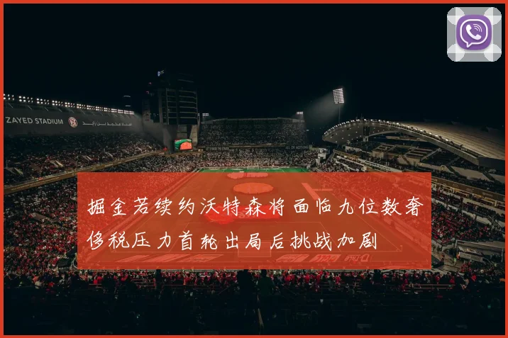 掘金若续约沃特森将面临九位数奢侈税压力首轮出局后挑战加剧