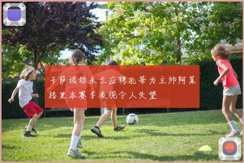 卡萨诺称米兰应聘孔蒂为主帅阿莱格里本赛季表现令人失望